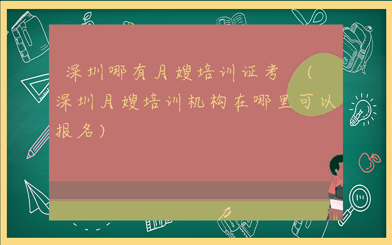 深圳哪有月嫂培训证考 (深圳月嫂培训机构在哪里可以报名)